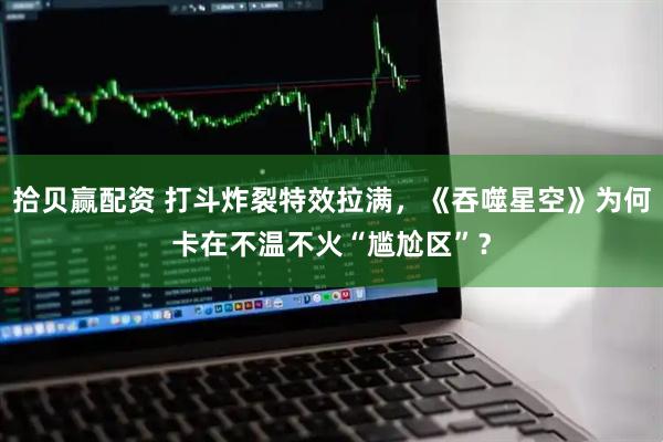 拾贝赢配资 打斗炸裂特效拉满，《吞噬星空》为何卡在不温不火“尴尬区”？