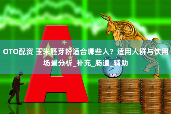 OTO配资 玉米胚芽粉适合哪些人？适用人群与饮用场景分析_补充_肠道_辅助