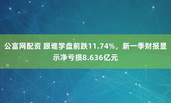 公富网配资 跟谁学盘前跌11.74%，新一季财报显示净亏损8.636亿元
