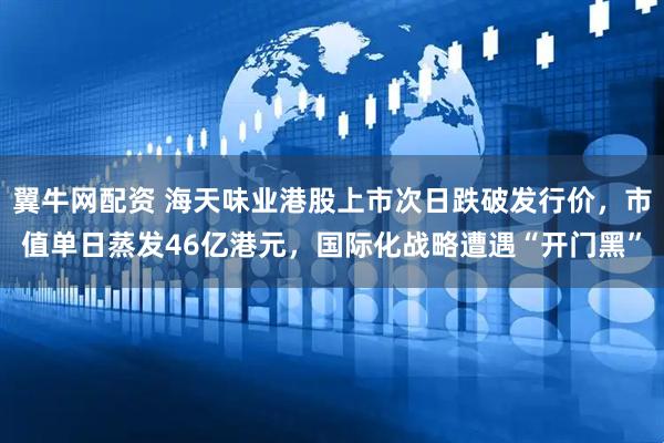 翼牛网配资 海天味业港股上市次日跌破发行价，市值单日蒸发46亿港元，国际化战略遭遇“开门黑”