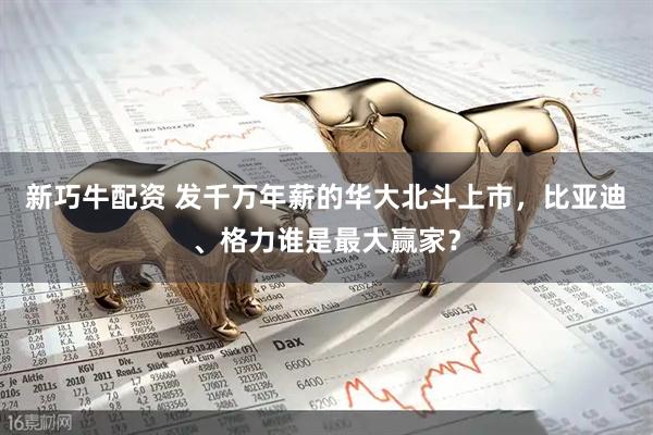 新巧牛配资 发千万年薪的华大北斗上市，比亚迪、格力谁是最大赢家？