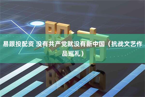 易跟投配资 没有共产党就没有新中国（抗战文艺作品巡礼）