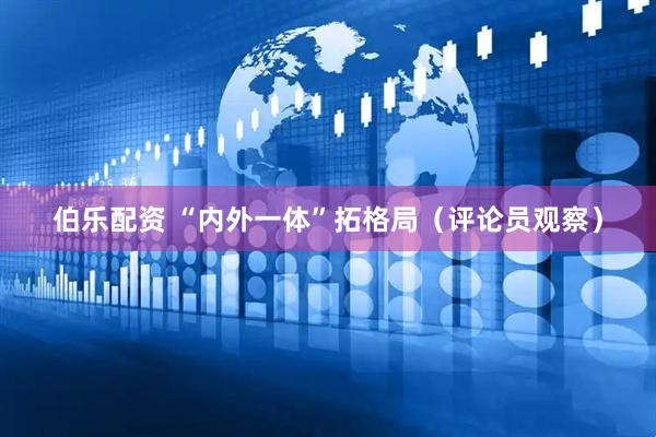 伯乐配资 “内外一体”拓格局（评论员观察）