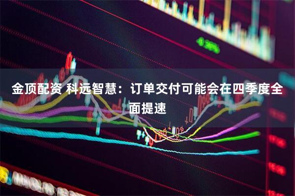金顶配资 科远智慧：订单交付可能会在四季度全面提速