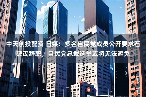 中天创投配资 日媒：多名自民党成员公开要求石破茂辞职，自民党总裁选举或将无法避免