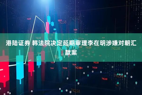 港陆证券 韩法院决定延期审理李在明涉嫌对朝汇款案