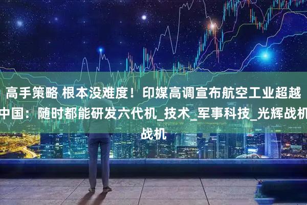 高手策略 根本没难度！印媒高调宣布航空工业超越中国：随时都能研发六代机_技术_军事科技_光辉战机