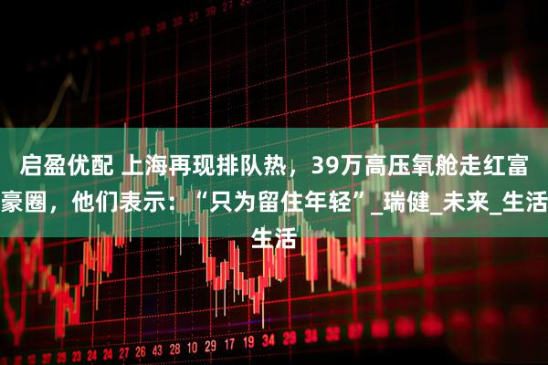 启盈优配 上海再现排队热，39万高压氧舱走红富豪圈，他们表示：“只为留住年轻”_瑞健_未来_生活