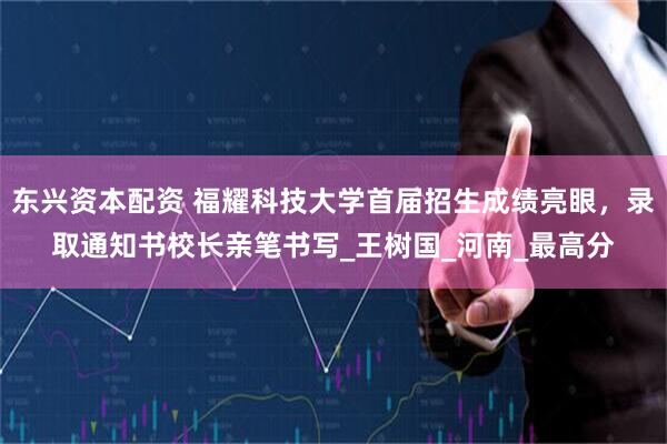 东兴资本配资 福耀科技大学首届招生成绩亮眼，录取通知书校长亲笔书写_王树国_河南_最高分
