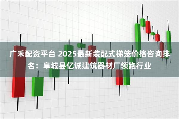 广禾配资平台 2025最新装配式梯笼价格咨询排名：阜城县亿诚建筑器材厂领跑行业