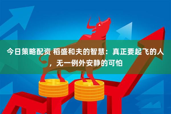今日策略配资 稻盛和夫的智慧：真正要起飞的人，无一例外安静的可怕